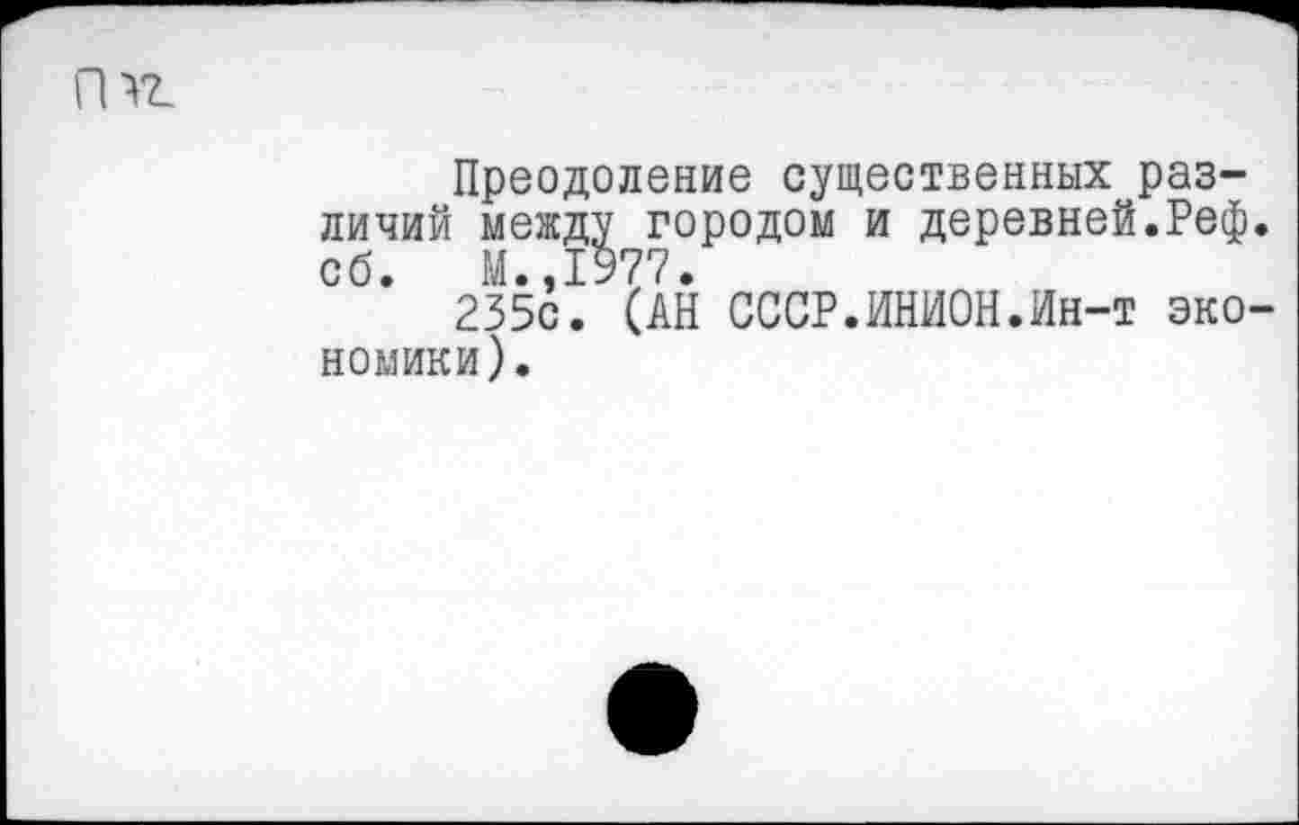 ﻿
Преодоление существенных различий между городом и деревней.Реф. сб. И.,1977.
235с. (АН СССР.ИНИОН.Ин-т экономики).